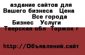 Cаздание сайтов для Вашего бизнеса › Цена ­ 5 000 - Все города Бизнес » Услуги   . Тверская обл.,Торжок г.